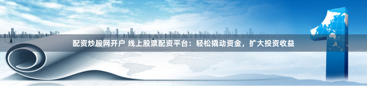 配资炒股网开户 线上股票配资平台：轻松撬动资金，扩大投资收益