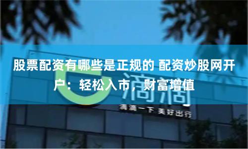 股票配资有哪些是正规的 配资炒股网开户：轻松入市，财富增值