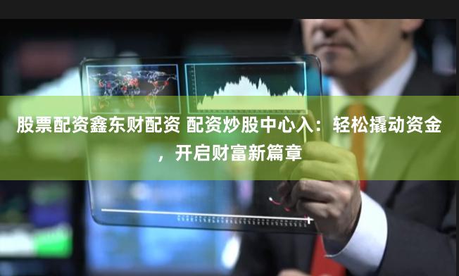 股票配资鑫东财配资 配资炒股中心入：轻松撬动资金，开启财富新篇章